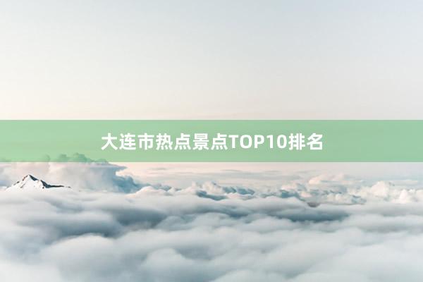 大连市热点景点TOP10排名